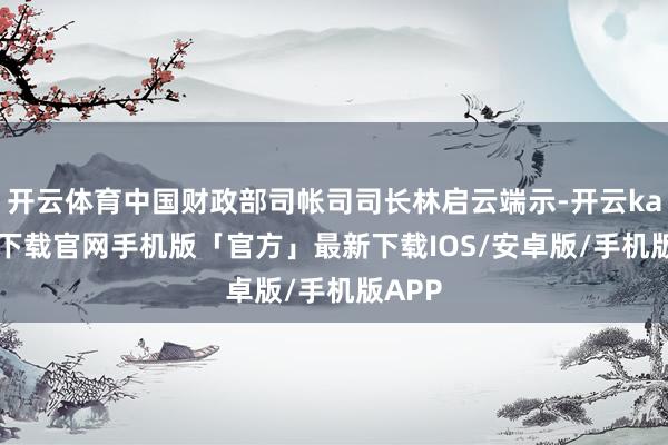 开云体育中国财政部司帐司司长林启云端示-开云kaiyun下载官网手机版「官方」最新下载IOS/安卓版/手机版APP