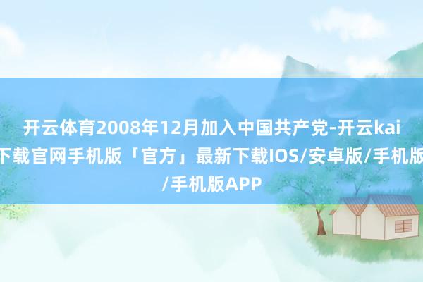 开云体育2008年12月加入中国共产党-开云kaiyun下载官网手机版「官方」最新下载IOS/安卓版/手机版APP