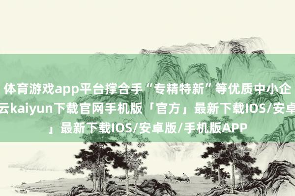 体育游戏app平台撑合手“专精特新”等优质中小企业挂牌上市-开云kaiyun下载官网手机版「官方」最新下载IOS/安卓版/手机版APP