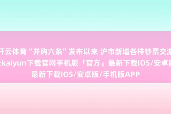 开云体育“并购六条”发布以来 沪市新增各样钞票交游逾460单-开云kaiyun下载官网手机版「官方」最新下载IOS/安卓版/手机版APP