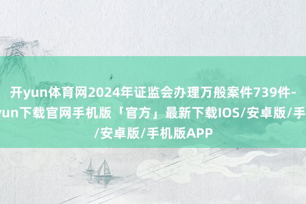 开yun体育网2024年证监会办理万般案件739件-开云kaiyun下载官网手机版「官方」最新下载IOS/安卓版/手机版APP