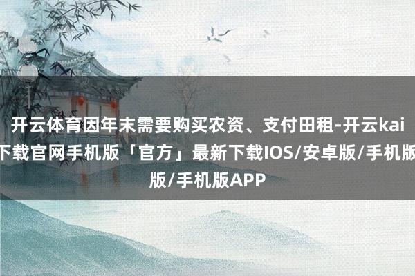 开云体育因年末需要购买农资、支付田租-开云kaiyun下载官网手机版「官方」最新下载IOS/安卓版/手机版APP