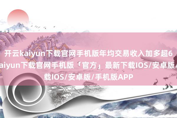 开云kaiyun下载官网手机版年均交易收入加多超6亿元-开云kaiyun下载官网手机版「官方」最新下载IOS/安卓版/手机版APP