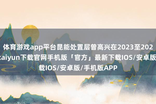 体育游戏app平台昆能处置层曾高兴在2023至2025年间-开云kaiyun下载官网手机版「官方」最新下载IOS/安卓版/手机版APP