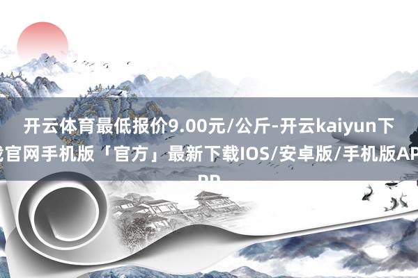 开云体育最低报价9.00元/公斤-开云kaiyun下载官网手机版「官方」最新下载IOS/安卓版/手机版APP