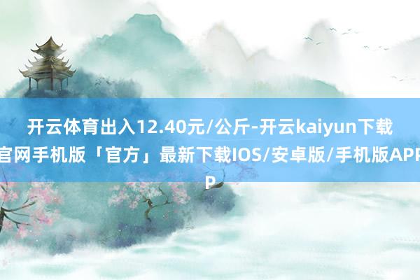 开云体育出入12.40元/公斤-开云kaiyun下载官网手机版「官方」最新下载IOS/安卓版/手机版APP