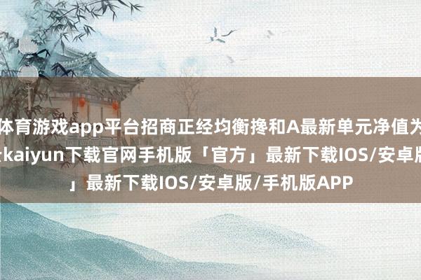 体育游戏app平台招商正经均衡搀和A最新单元净值为1.233元-开云kaiyun下载官网手机版「官方」最新下载IOS/安卓版/手机版APP