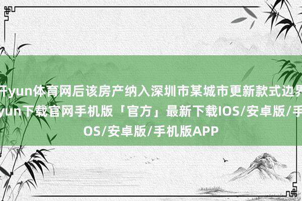 开yun体育网后该房产纳入深圳市某城市更新款式边界-开云kaiyun下载官网手机版「官方」最新下载IOS/安卓版/手机版APP
