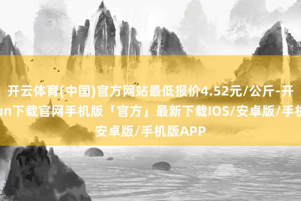 开云体育(中国)官方网站最低报价4.52元/公斤-开云kaiyun下载官网手机版「官方」最新下载IOS/安卓版/手机版APP