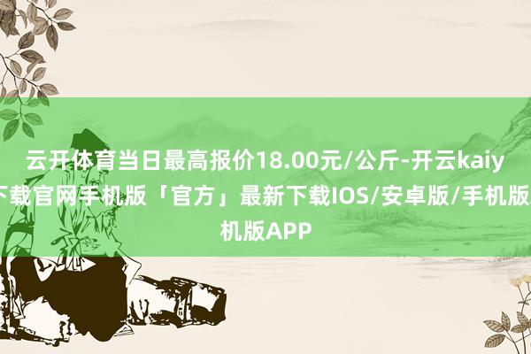 云开体育当日最高报价18.00元/公斤-开云kaiyun下载官网手机版「官方」最新下载IOS/安卓版/手机版APP