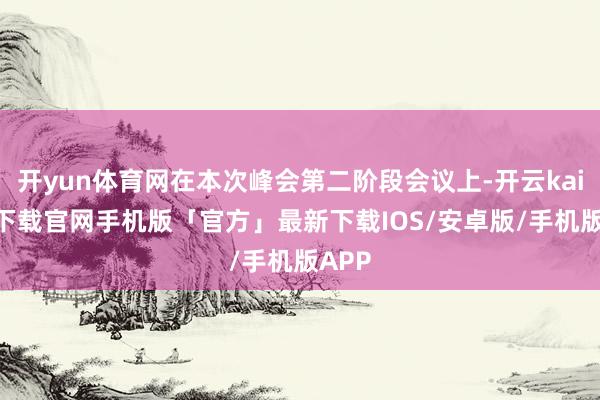 开yun体育网在本次峰会第二阶段会议上-开云kaiyun下载官网手机版「官方」最新下载IOS/安卓版/手机版APP