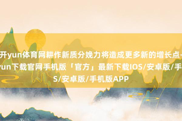 开yun体育网耕作新质分娩力将造成更多新的增长点-开云kaiyun下载官网手机版「官方」最新下载IOS/安卓版/手机版APP