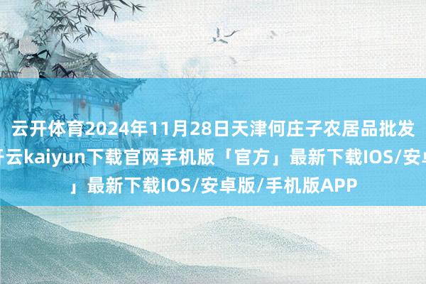 云开体育2024年11月28日天津何庄子农居品批发阛阓价钱行情-开云kaiyun下载官网手机版「官方」最新下载IOS/安卓版/手机版APP