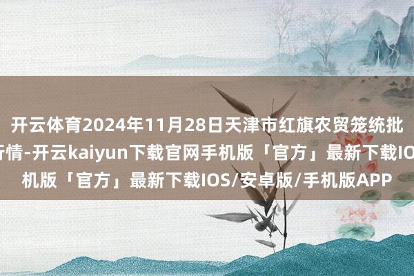 开云体育2024年11月28日天津市红旗农贸笼统批发市集有限公司价钱行情-开云kaiyun下载官网手机版「官方」最新下载IOS/安卓版/手机版APP