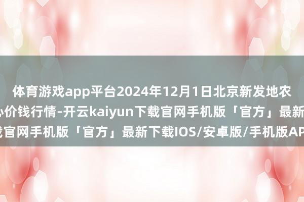 体育游戏app平台2024年12月1日北京新发地农副居品批发市集信息中心价钱行情-开云kaiyun下载官网手机版「官方」最新下载IOS/安卓版/手机版APP