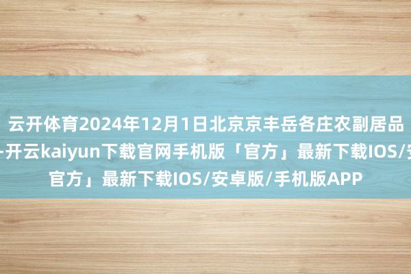 云开体育2024年12月1日北京京丰岳各庄农副居品批发市集价钱行情-开云kaiyun下载官网手机版「官方」最新下载IOS/安卓版/手机版APP