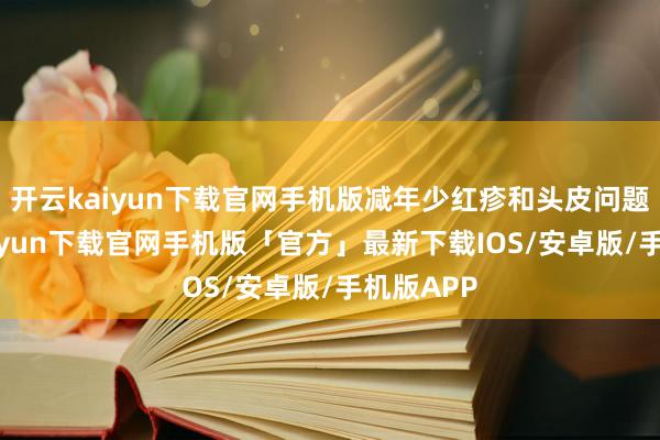 开云kaiyun下载官网手机版减年少红疹和头皮问题-开云kaiyun下载官网手机版「官方」最新下载IOS/安卓版/手机版APP