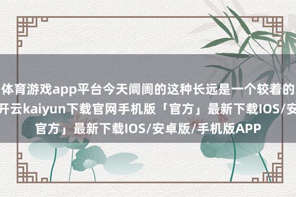 体育游戏app平台今天阛阓的这种长远是一个较着的向下的改换信号-开云kaiyun下载官网手机版「官方」最新下载IOS/安卓版/手机版APP