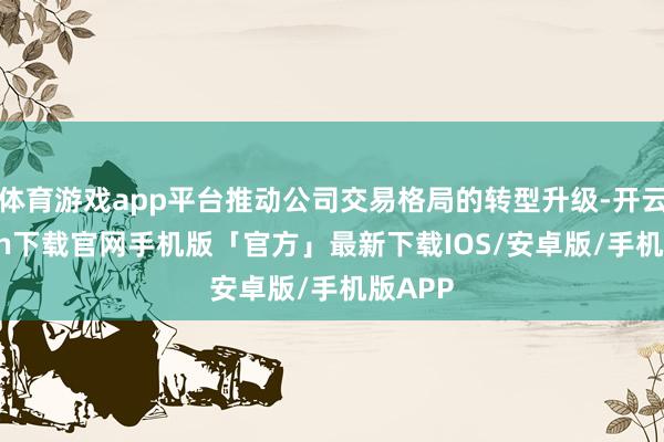体育游戏app平台推动公司交易格局的转型升级-开云kaiyun下载官网手机版「官方」最新下载IOS/安卓版/手机版APP