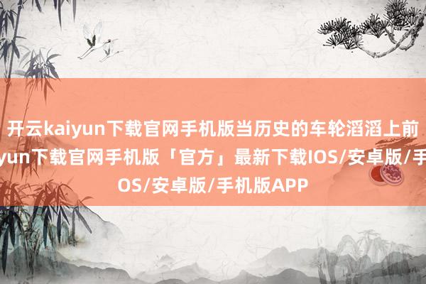 开云kaiyun下载官网手机版当历史的车轮滔滔上前-开云kaiyun下载官网手机版「官方」最新下载IOS/安卓版/手机版APP