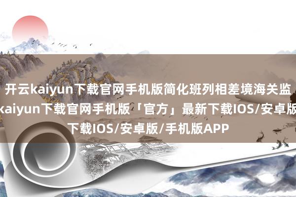 开云kaiyun下载官网手机版简化班列相差境海关监管手续-开云kaiyun下载官网手机版「官方」最新下载IOS/安卓版/手机版APP
