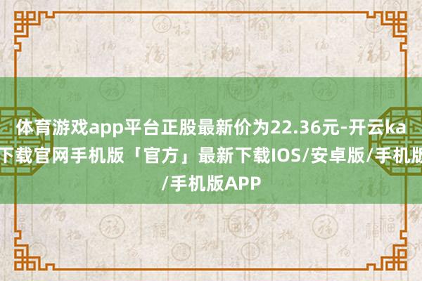 体育游戏app平台正股最新价为22.36元-开云kaiyun下载官网手机版「官方」最新下载IOS/安卓版/手机版APP