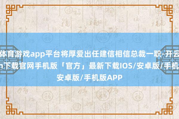 体育游戏app平台将厚爱出任建信相信总裁一职-开云kaiyun下载官网手机版「官方」最新下载IOS/安卓版/手机版APP