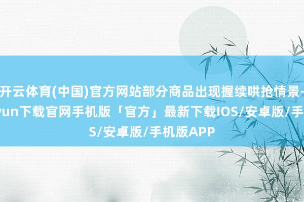 开云体育(中国)官方网站部分商品出现握续哄抢情景-开云kaiyun下载官网手机版「官方」最新下载IOS/安卓版/手机版APP