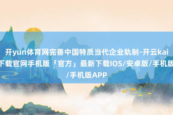 开yun体育网完善中国特质当代企业轨制-开云kaiyun下载官网手机版「官方」最新下载IOS/安卓版/手机版APP