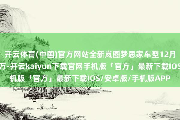 开云体育(中国)官方网站全新岚图梦思家车型12月有望已毕单品销量过万-开云kaiyun下载官网手机版「官方」最新下载IOS/安卓版/手机版APP