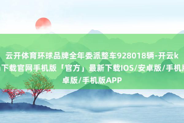 云开体育环球品牌全年委派整车928018辆-开云kaiyun下载官网手机版「官方」最新下载IOS/安卓版/手机版APP