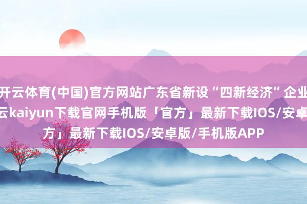 开云体育(中国)官方网站广东省新设“四新经济”企业52.22万户-开云kaiyun下载官网手机版「官方」最新下载IOS/安卓版/手机版APP
