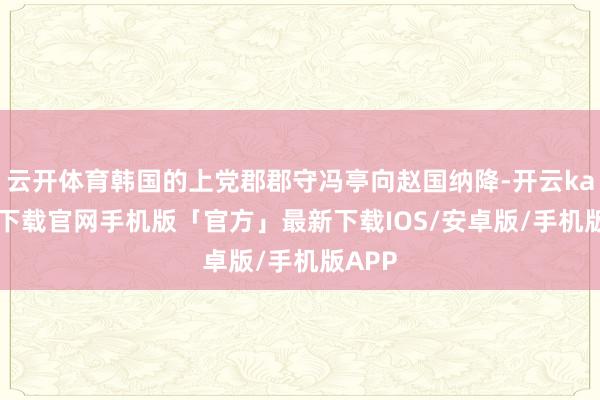 云开体育韩国的上党郡郡守冯亭向赵国纳降-开云kaiyun下载官网手机版「官方」最新下载IOS/安卓版/手机版APP