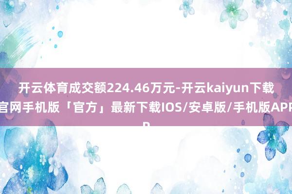 开云体育成交额224.46万元-开云kaiyun下载官网手机版「官方」最新下载IOS/安卓版/手机版APP