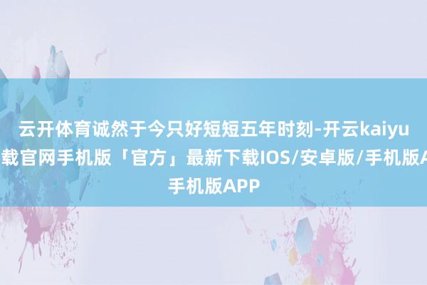 云开体育诚然于今只好短短五年时刻-开云kaiyun下载官网手机版「官方」最新下载IOS/安卓版/手机版APP