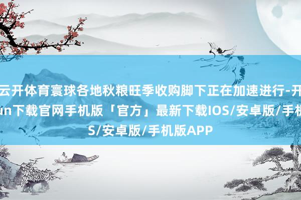 云开体育寰球各地秋粮旺季收购脚下正在加速进行-开云kaiyun下载官网手机版「官方」最新下载IOS/安卓版/手机版APP