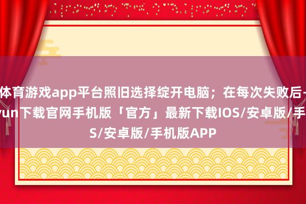 体育游戏app平台照旧选择绽开电脑；在每次失败后-开云kaiyun下载官网手机版「官方」最新下载IOS/安卓版/手机版APP