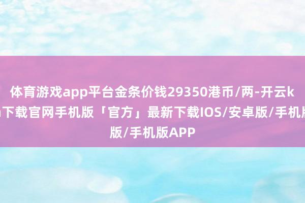 体育游戏app平台金条价钱29350港币/两-开云kaiyun下载官网手机版「官方」最新下载IOS/安卓版/手机版APP