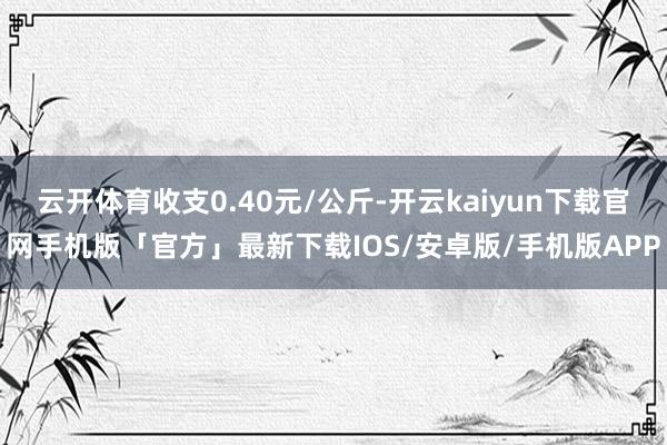 云开体育收支0.40元/公斤-开云kaiyun下载官网手机版「官方」最新下载IOS/安卓版/手机版APP