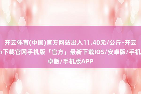 开云体育(中国)官方网站出入11.40元/公斤-开云kaiyun下载官网手机版「官方」最新下载IOS/安卓版/手机版APP