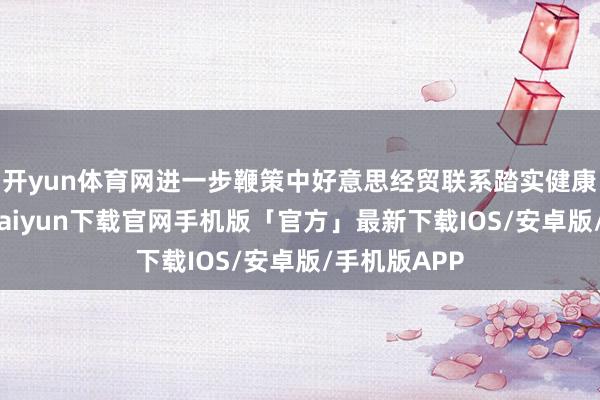 开yun体育网进一步鞭策中好意思经贸联系踏实健康发展-开云kaiyun下载官网手机版「官方」最新下载IOS/安卓版/手机版APP