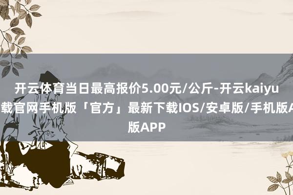 开云体育当日最高报价5.00元/公斤-开云kaiyun下载官网手机版「官方」最新下载IOS/安卓版/手机版APP
