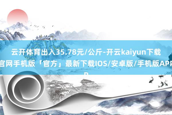 云开体育出入35.78元/公斤-开云kaiyun下载官网手机版「官方」最新下载IOS/安卓版/手机版APP