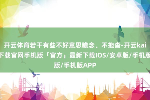 开云体育若干有些不好意思瞻念、不拖沓-开云kaiyun下载官网手机版「官方」最新下载IOS/安卓版/手机版APP