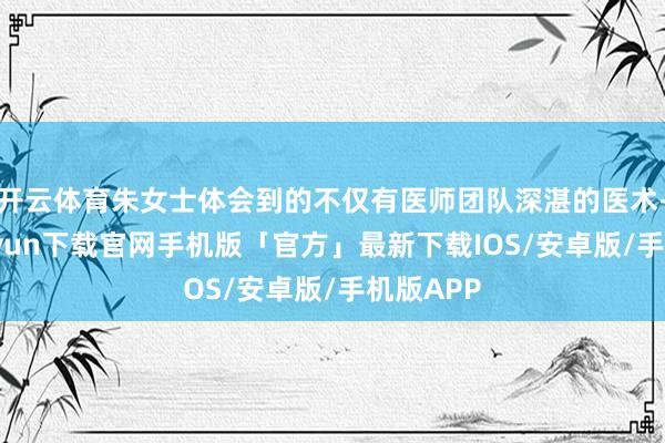 开云体育朱女士体会到的不仅有医师团队深湛的医术-开云kaiyun下载官网手机版「官方」最新下载IOS/安卓版/手机版APP