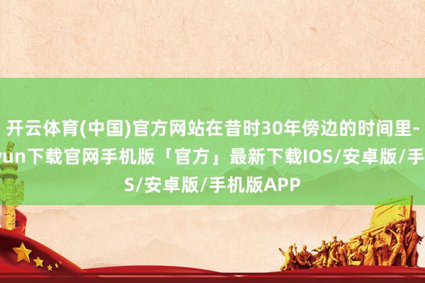 开云体育(中国)官方网站在昔时30年傍边的时间里-开云kaiyun下载官网手机版「官方」最新下载IOS/安卓版/手机版APP