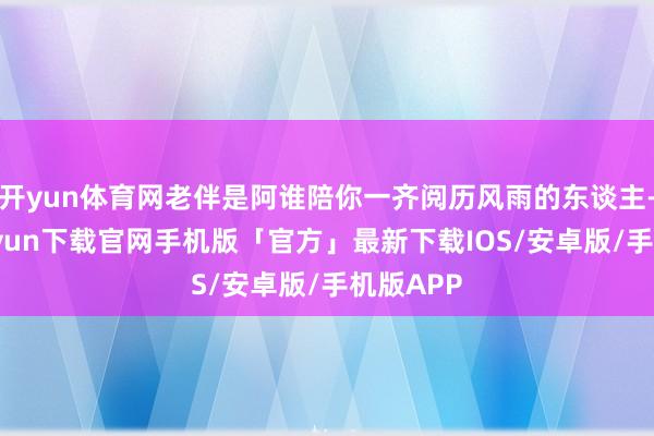 开yun体育网老伴是阿谁陪你一齐阅历风雨的东谈主-开云kaiyun下载官网手机版「官方」最新下载IOS/安卓版/手机版APP
