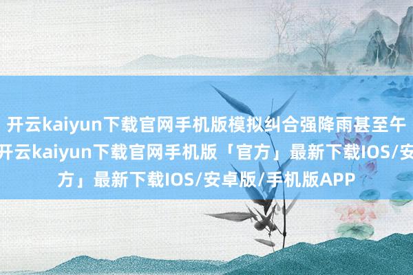 开云kaiyun下载官网手机版模拟纠合强降雨甚至午山水库水位暴涨-开云kaiyun下载官网手机版「官方」最新下载IOS/安卓版/手机版APP