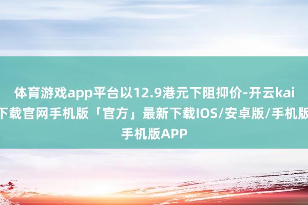 体育游戏app平台以12.9港元下阻抑价-开云kaiyun下载官网手机版「官方」最新下载IOS/安卓版/手机版APP