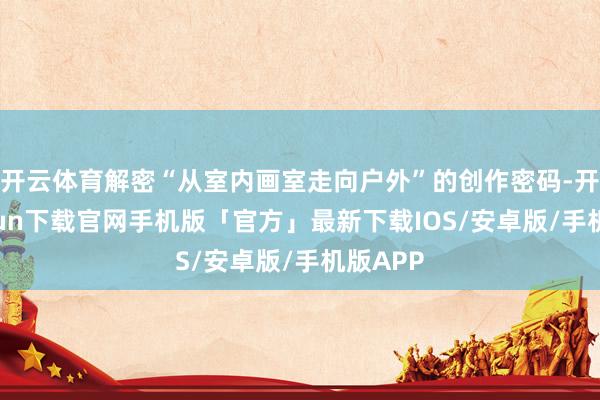 开云体育解密“从室内画室走向户外”的创作密码-开云kaiyun下载官网手机版「官方」最新下载IOS/安卓版/手机版APP